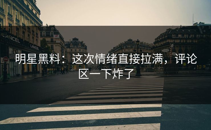 明星黑料：这次情绪直接拉满，评论区一下炸了