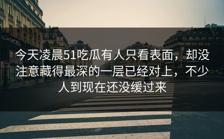今天凌晨51吃瓜有人只看表面，却没注意藏得最深的一层已经对上，不少人到现在还没缓过来