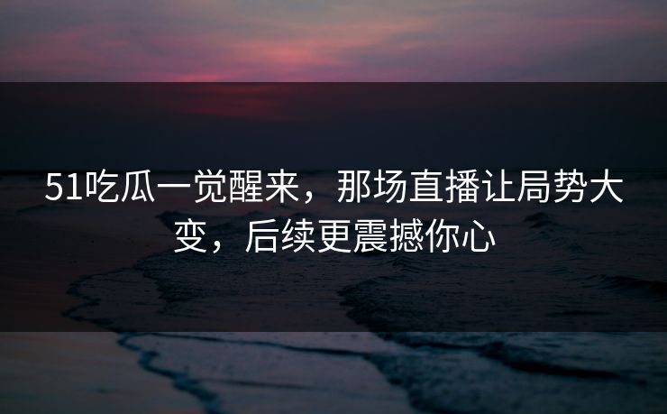 51吃瓜一觉醒来，那场直播让局势大变，后续更震撼你心